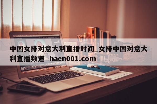 中国女排对意大利直播时间_女排中国对意大利直播频道  haen001.com