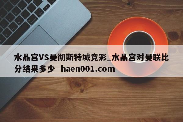 水晶宫VS曼彻斯特城竞彩_水晶宫对曼联比分结果多少 haen001.com