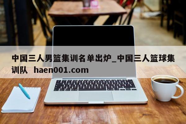 中国三人男篮集训名单出炉_中国三人篮球集训队  haen001.com