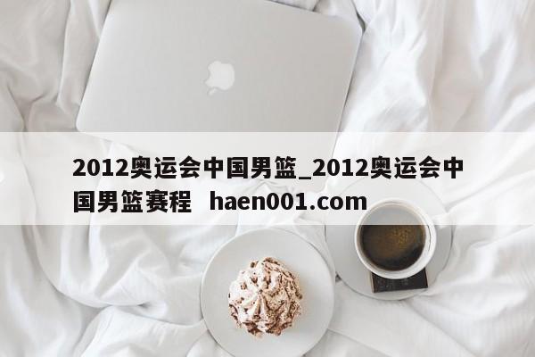 2012奥运会中国男篮_2012奥运会中国男篮赛程  haen001.com