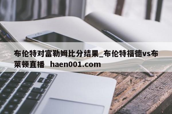 布伦特对富勒姆比分结果_布伦特福德vs布莱顿直播  haen001.com