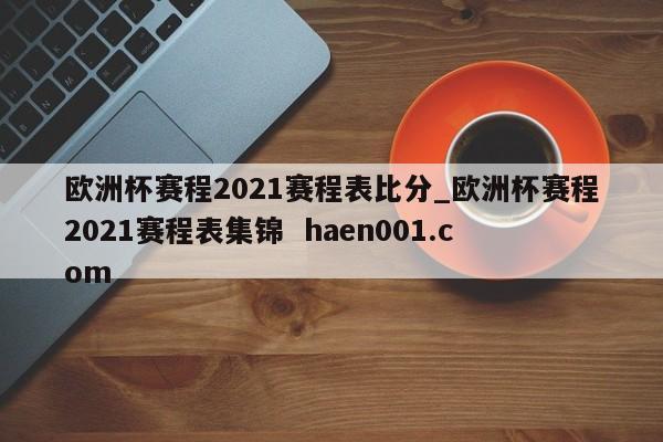 欧洲杯赛程2021赛程表比分_欧洲杯赛程2021赛程表集锦  haen001.com
