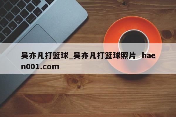 吴亦凡打篮球_吴亦凡打篮球照片  haen001.com