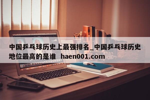 中国乒乓球历史上最强排名_中国乒乓球历史地位最高的是谁  haen001.com