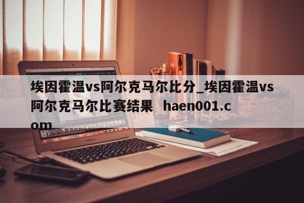 埃因霍温vs阿尔克马尔比分_埃因霍温vs阿尔克马尔比赛结果  haen001.com