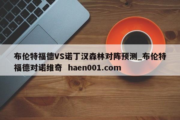 布伦特福德VS诺丁汉森林对阵预测_布伦特福德对诺维奇 haen001.com