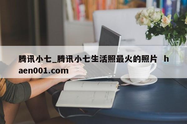 腾讯小七_腾讯小七生活照最火的照片 haen001.com