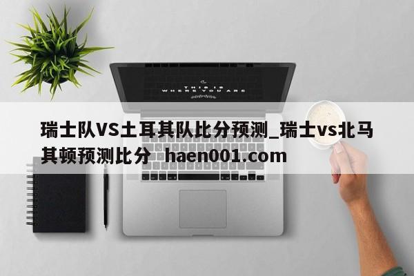 瑞士队VS土耳其队比分预测_瑞士vs北马其顿预测比分  haen001.com